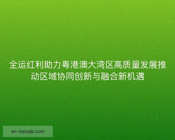 全运红利助力粤港澳大湾区高质量发展推动区域协同创新与融合新机遇