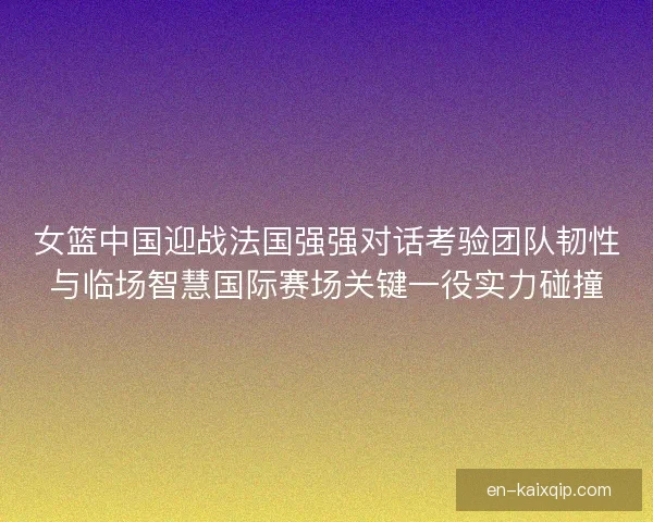 女篮中国迎战法国强强对话考验团队韧性与临场智慧国际赛场关键一役实力碰撞
